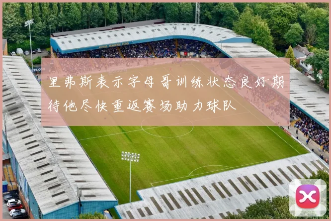 里弗斯表示字母哥训练状态良好期待他尽快重返赛场助力球队