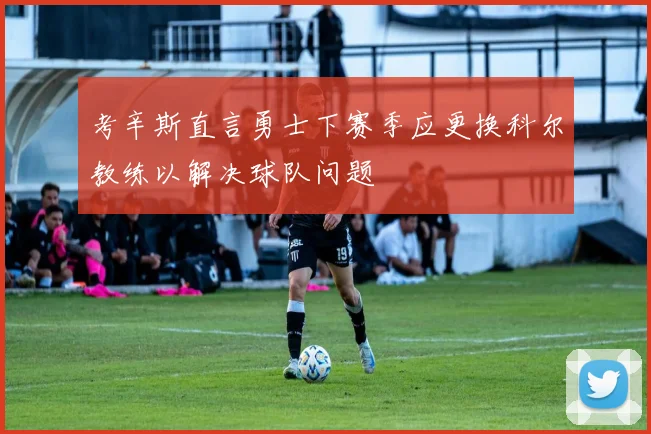 考辛斯直言勇士下赛季应更换科尔教练以解决球队问题