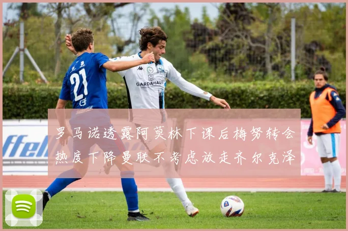 罗马诺透露阿莫林下课后梅努转会热度下降曼联不考虑放走齐尔克泽