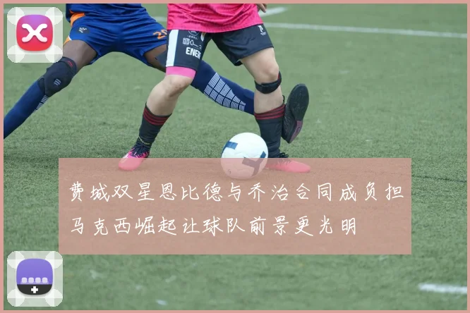 费城双星恩比德与乔治合同成负担马克西崛起让球队前景更光明