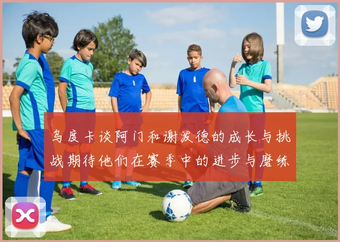 乌度卡谈阿门和谢泼德的成长与挑战期待他们在赛季中的进步与磨练