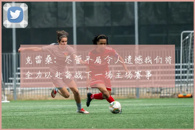 克雷桑：尽管平局令人遗憾我们将全力以赴备战下一场主场赛事