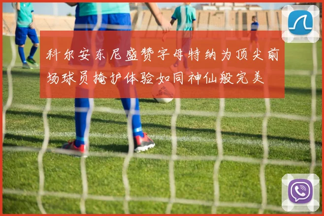 科尔安东尼盛赞字母特纳为顶尖前场球员掩护体验如同神仙般完美