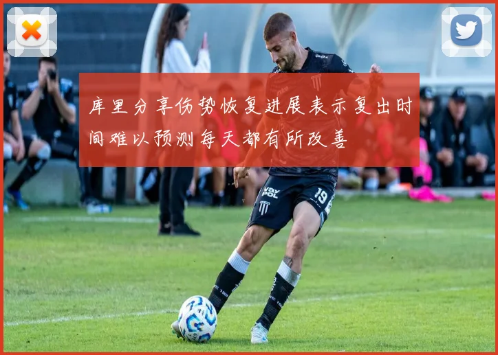 库里分享伤势恢复进展表示复出时间难以预测每天都有所改善