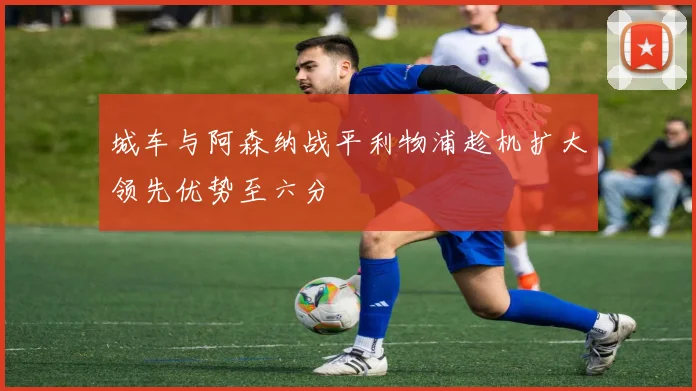 城车与阿森纳战平利物浦趁机扩大领先优势至六分
