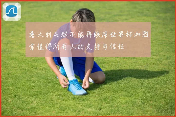 意大利足球不能再缺席世界杯加图索值得所有人的支持与信任