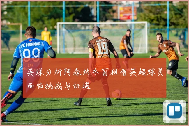 英媒分析阿森纳冬窗租借英超球员面临挑战与机遇