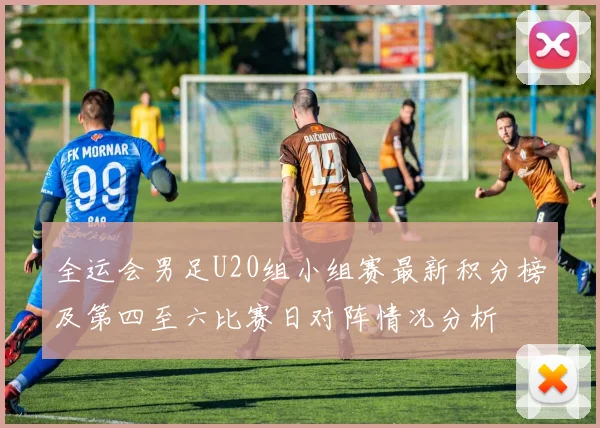全运会男足U20组小组赛最新积分榜及第四至六比赛日对阵情况分析