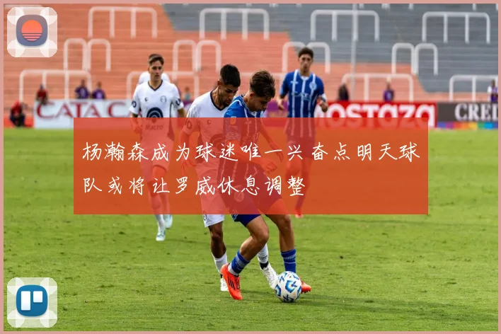 杨瀚森成为球迷唯一兴奋点明天球队或将让罗威休息调整