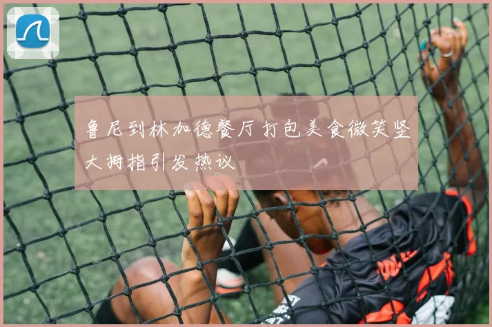 鲁尼到林加德餐厅打包美食微笑竖大拇指引发热议