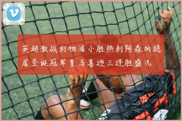 英超激战利物浦小胜热刺阿森纳稳居圣诞冠军皇马喜迎三连胜盛况