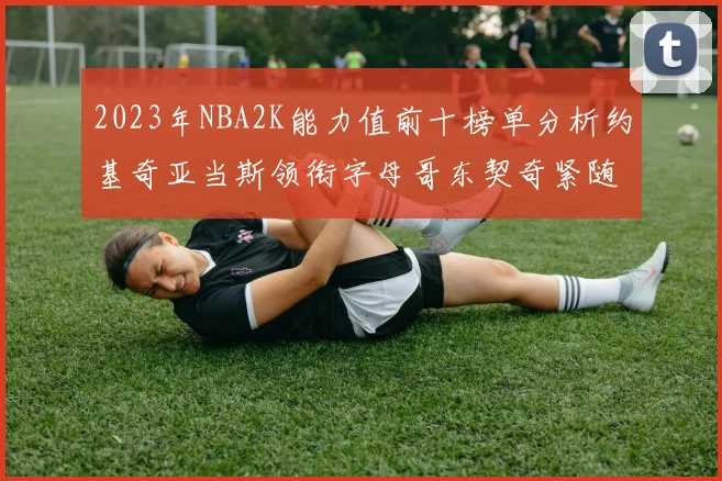 2023年NBA2K能力值前十榜单分析约基奇亚当斯领衔字母哥东契奇紧随其后